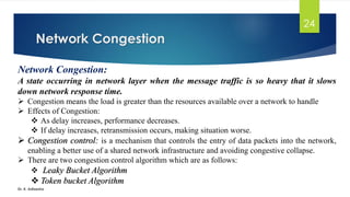 Network Congestion
Dr. K. Adisesha
24
Network Congestion:
A state occurring in network layer when the message traffic is so heavy that it slows
down network response time.
➢ Congestion means the load is greater than the resources available over a network to handle
➢ Effects of Congestion:
❖ As delay increases, performance decreases.
❖ If delay increases, retransmission occurs, making situation worse.
➢ Congestion control: is a mechanism that controls the entry of data packets into the network,
enabling a better use of a shared network infrastructure and avoiding congestive collapse.
➢ There are two congestion control algorithm which are as follows:
❖ Leaky Bucket Algorithm
❖ Token bucket Algorithm
 