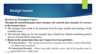 Design Issues
Dr. K. Adisesha
6
Services to Transport Layer:
Through the network/transport layer interface, the network layer transfers it’s services
to the transport layer.
➢ The transport layer needs to be protected from the type, number and topology of the
available router.
➢ The network addresses for the transport layer should use uniform numbering pattern
also at LAN and WAN connections.
➢ Based on the connections there are 2 types of services provided :
❖ Connectionless – The routing and insertion of packets into subnet is done individually.
No added setup is required.
❖ Connection-Oriented – Subnet must offer reliable service and all the packets must be
transmitted over a single route.
 