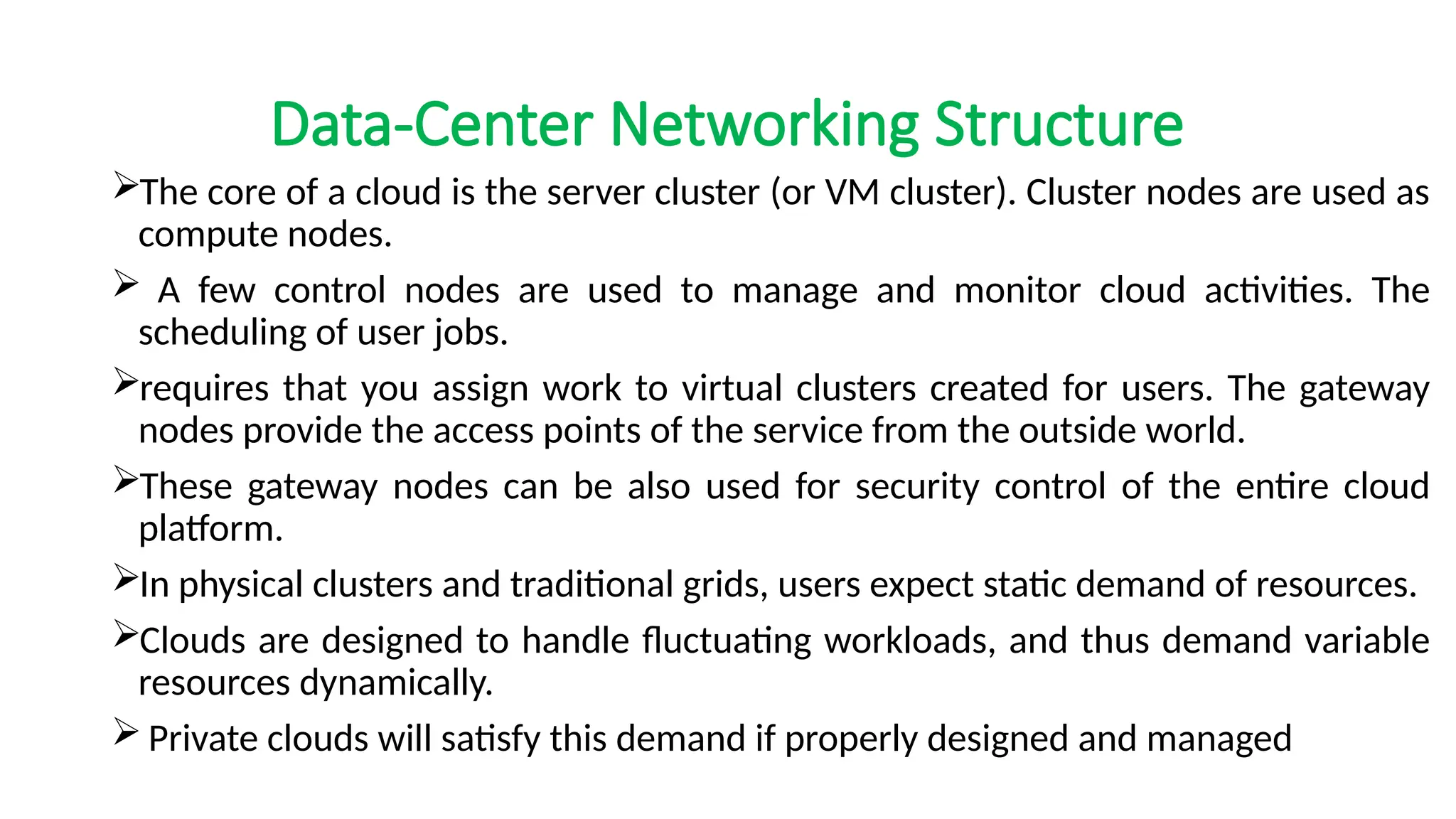 Data-Center Networking Structure
The core of a cloud is the server cluster (or VM cluster). Cluster nodes are used as
compute nodes.
 A few control nodes are used to manage and monitor cloud activities. The
scheduling of user jobs.
requires that you assign work to virtual clusters created for users. The gateway
nodes provide the access points of the service from the outside world.
These gateway nodes can be also used for security control of the entire cloud
platform.
In physical clusters and traditional grids, users expect static demand of resources.
Clouds are designed to handle fluctuating workloads, and thus demand variable
resources dynamically.
 Private clouds will satisfy this demand if properly designed and managed
 