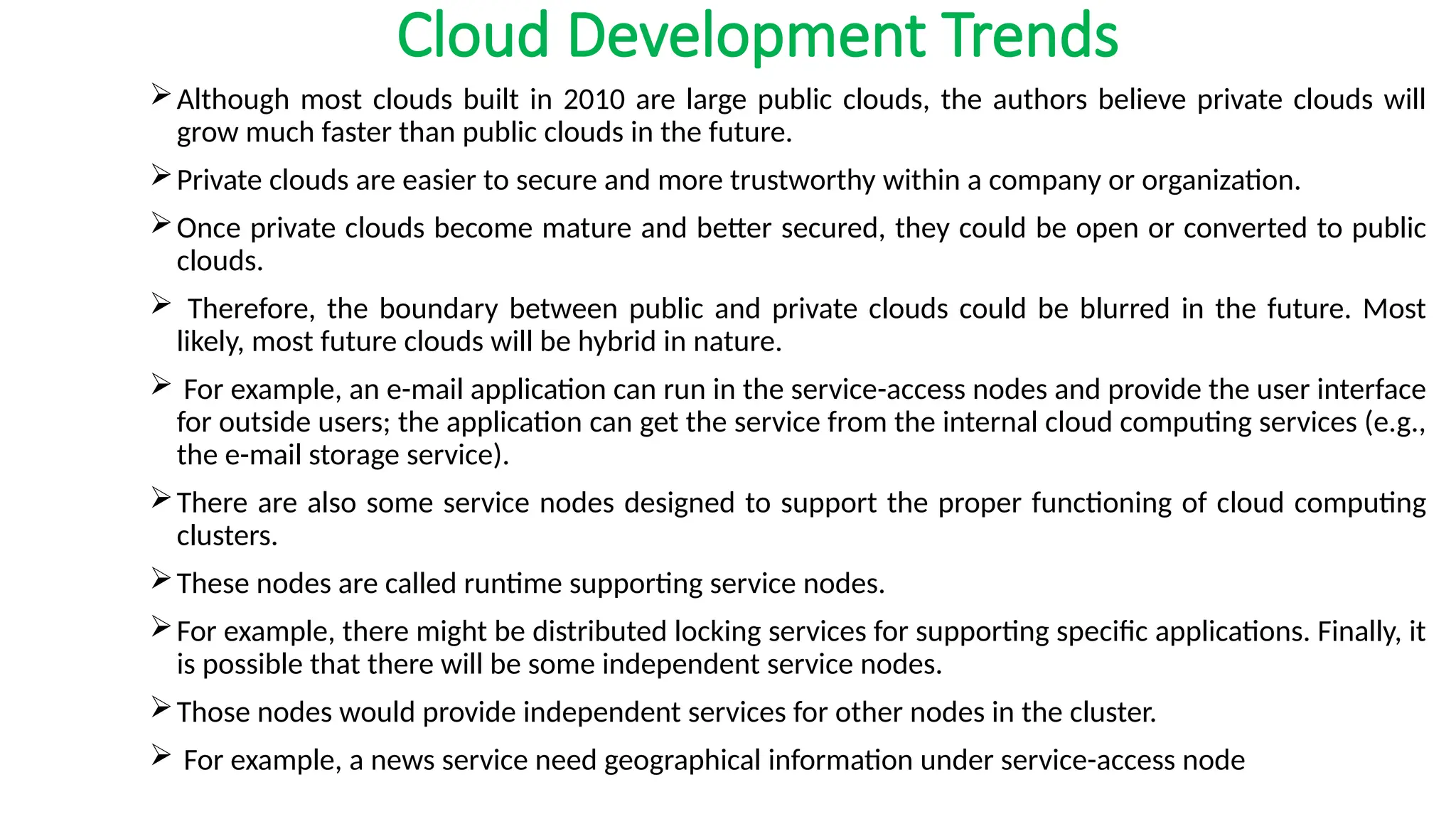 Cloud Development Trends
Although most clouds built in 2010 are large public clouds, the authors believe private clouds will
grow much faster than public clouds in the future.
Private clouds are easier to secure and more trustworthy within a company or organization.
Once private clouds become mature and better secured, they could be open or converted to public
clouds.
 Therefore, the boundary between public and private clouds could be blurred in the future. Most
likely, most future clouds will be hybrid in nature.
 For example, an e-mail application can run in the service-access nodes and provide the user interface
for outside users; the application can get the service from the internal cloud computing services (e.g.,
the e-mail storage service).
There are also some service nodes designed to support the proper functioning of cloud computing
clusters.
These nodes are called runtime supporting service nodes.
For example, there might be distributed locking services for supporting specific applications. Finally, it
is possible that there will be some independent service nodes.
Those nodes would provide independent services for other nodes in the cluster.
 For example, a news service need geographical information under service-access node
 