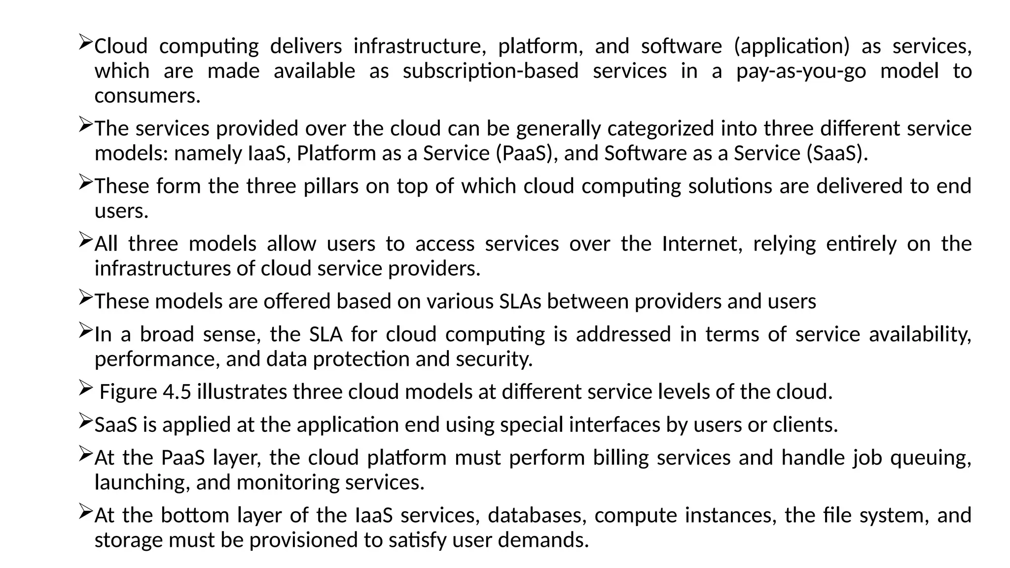 Cloud computing delivers infrastructure, platform, and software (application) as services,
which are made available as subscription-based services in a pay-as-you-go model to
consumers.
The services provided over the cloud can be generally categorized into three different service
models: namely IaaS, Platform as a Service (PaaS), and Software as a Service (SaaS).
These form the three pillars on top of which cloud computing solutions are delivered to end
users.
All three models allow users to access services over the Internet, relying entirely on the
infrastructures of cloud service providers.
These models are offered based on various SLAs between providers and users
In a broad sense, the SLA for cloud computing is addressed in terms of service availability,
performance, and data protection and security.
 Figure 4.5 illustrates three cloud models at different service levels of the cloud.
SaaS is applied at the application end using special interfaces by users or clients.
At the PaaS layer, the cloud platform must perform billing services and handle job queuing,
launching, and monitoring services.
At the bottom layer of the IaaS services, databases, compute instances, the file system, and
storage must be provisioned to satisfy user demands.
 