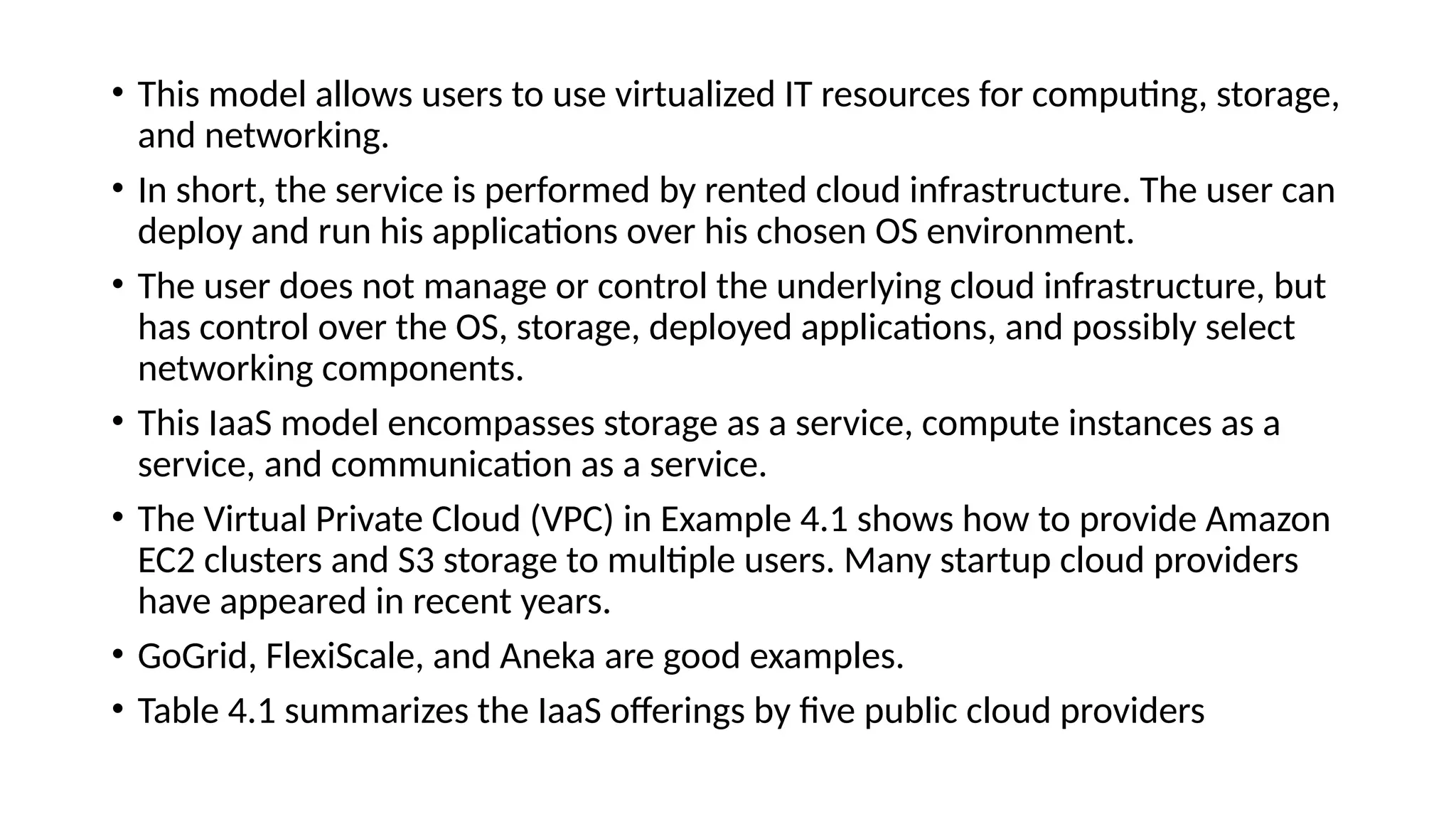 • This model allows users to use virtualized IT resources for computing, storage,
and networking.
• In short, the service is performed by rented cloud infrastructure. The user can
deploy and run his applications over his chosen OS environment.
• The user does not manage or control the underlying cloud infrastructure, but
has control over the OS, storage, deployed applications, and possibly select
networking components.
• This IaaS model encompasses storage as a service, compute instances as a
service, and communication as a service.
• The Virtual Private Cloud (VPC) in Example 4.1 shows how to provide Amazon
EC2 clusters and S3 storage to multiple users. Many startup cloud providers
have appeared in recent years.
• GoGrid, FlexiScale, and Aneka are good examples.
• Table 4.1 summarizes the IaaS offerings by five public cloud providers
 