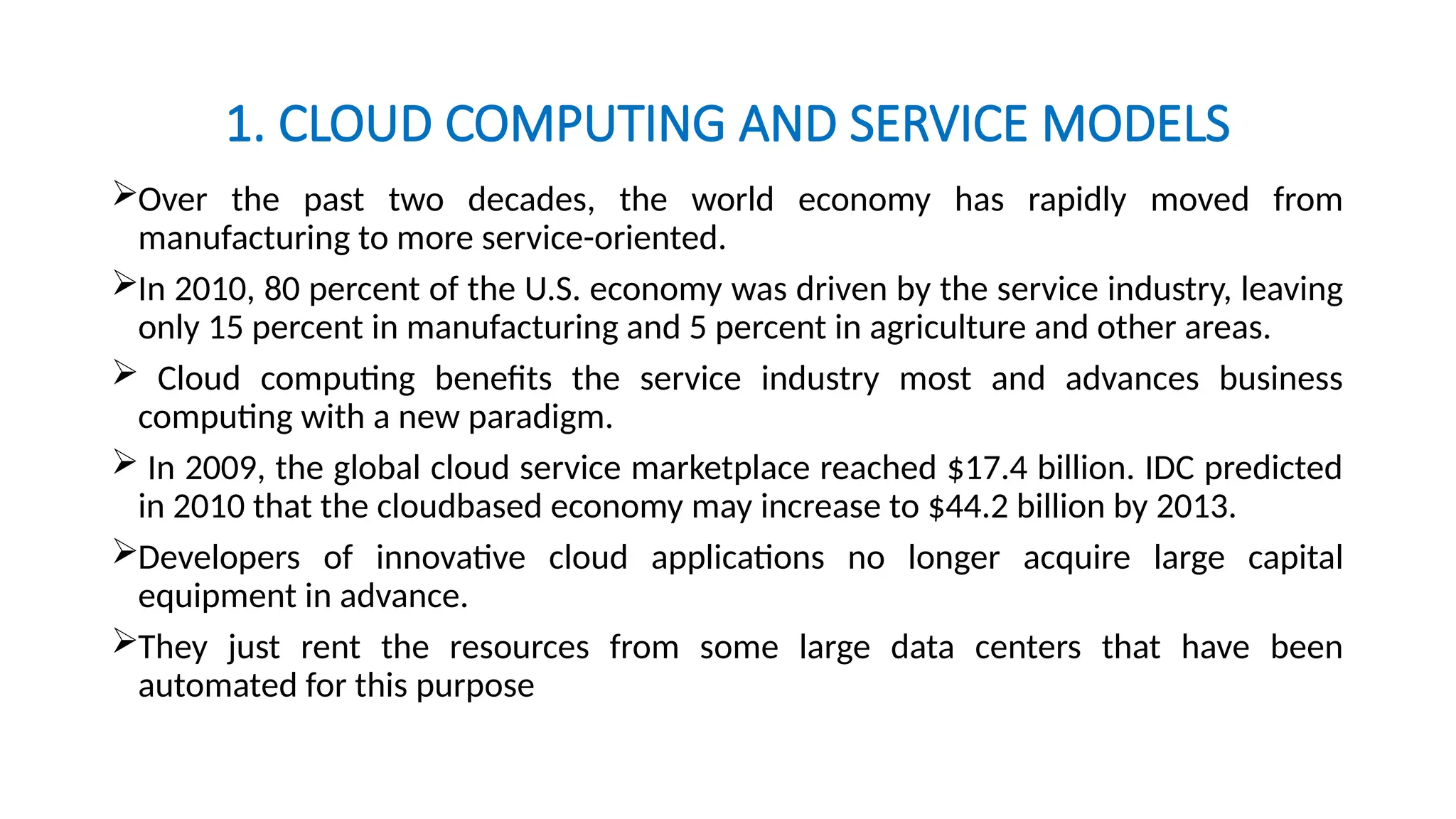 1. CLOUD COMPUTING AND SERVICE MODELS
Over the past two decades, the world economy has rapidly moved from
manufacturing to more service-oriented.
In 2010, 80 percent of the U.S. economy was driven by the service industry, leaving
only 15 percent in manufacturing and 5 percent in agriculture and other areas.
 Cloud computing benefits the service industry most and advances business
computing with a new paradigm.
 In 2009, the global cloud service marketplace reached $17.4 billion. IDC predicted
in 2010 that the cloudbased economy may increase to $44.2 billion by 2013.
Developers of innovative cloud applications no longer acquire large capital
equipment in advance.
They just rent the resources from some large data centers that have been
automated for this purpose
 