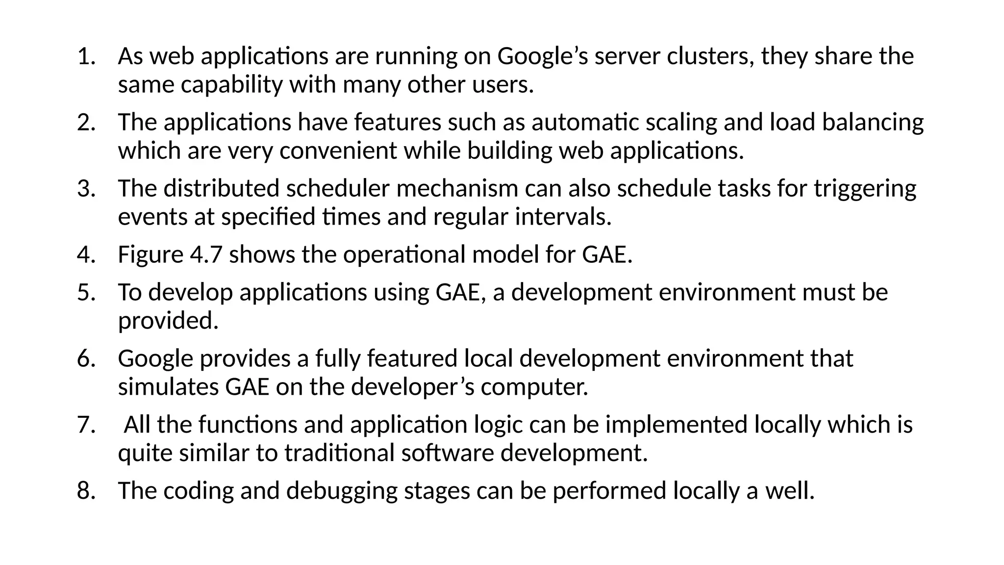 1. As web applications are running on Google’s server clusters, they share the
same capability with many other users.
2. The applications have features such as automatic scaling and load balancing
which are very convenient while building web applications.
3. The distributed scheduler mechanism can also schedule tasks for triggering
events at specified times and regular intervals.
4. Figure 4.7 shows the operational model for GAE.
5. To develop applications using GAE, a development environment must be
provided.
6. Google provides a fully featured local development environment that
simulates GAE on the developer’s computer.
7. All the functions and application logic can be implemented locally which is
quite similar to traditional software development.
8. The coding and debugging stages can be performed locally a well.
 