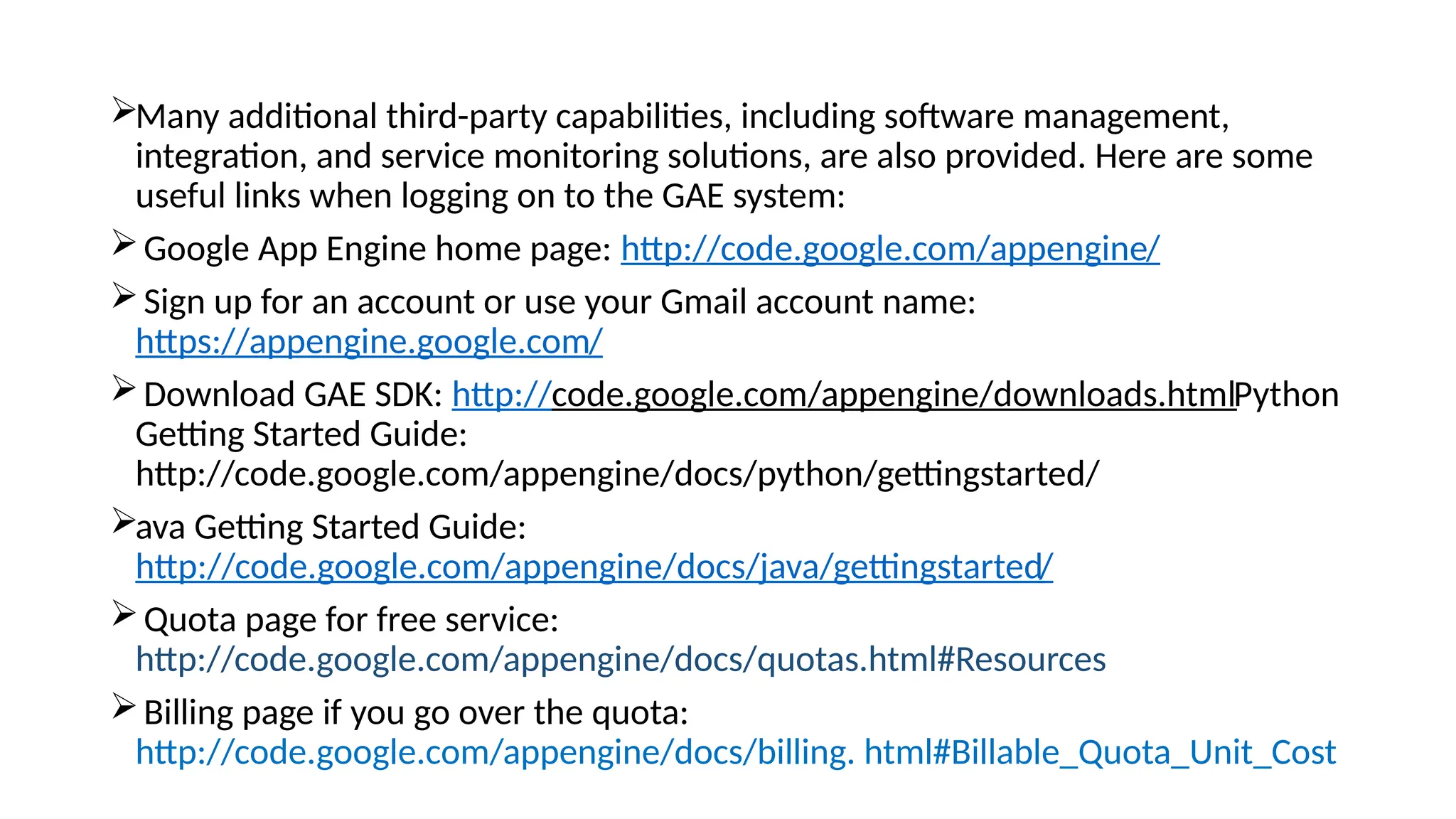 Many additional third-party capabilities, including software management,
integration, and service monitoring solutions, are also provided. Here are some
useful links when logging on to the GAE system:
Google App Engine home page: http://code.google.com/appengine/
Sign up for an account or use your Gmail account name:
https://appengine.google.com/
Download GAE SDK: http://code.google.com/appengine/downloads.htmlPython
Getting Started Guide:
http://code.google.com/appengine/docs/python/gettingstarted/
ava Getting Started Guide:
http://code.google.com/appengine/docs/java/gettingstarted/
Quota page for free service:
http://code.google.com/appengine/docs/quotas.html#Resources
Billing page if you go over the quota:
http://code.google.com/appengine/docs/billing. html#Billable_Quota_Unit_Cost
 