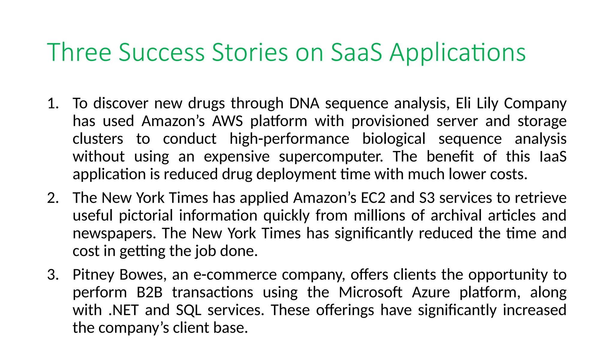 Three Success Stories on SaaS Applications
1. To discover new drugs through DNA sequence analysis, Eli Lily Company
has used Amazon’s AWS platform with provisioned server and storage
clusters to conduct high-performance biological sequence analysis
without using an expensive supercomputer. The benefit of this IaaS
application is reduced drug deployment time with much lower costs.
2. The New York Times has applied Amazon’s EC2 and S3 services to retrieve
useful pictorial information quickly from millions of archival articles and
newspapers. The New York Times has significantly reduced the time and
cost in getting the job done.
3. Pitney Bowes, an e-commerce company, offers clients the opportunity to
perform B2B transactions using the Microsoft Azure platform, along
with .NET and SQL services. These offerings have significantly increased
the company’s client base.
 