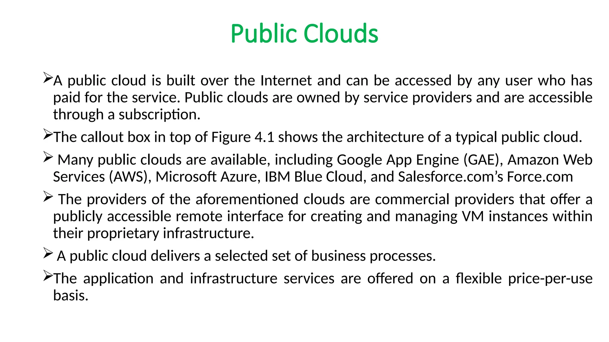 Public Clouds
A public cloud is built over the Internet and can be accessed by any user who has
paid for the service. Public clouds are owned by service providers and are accessible
through a subscription.
The callout box in top of Figure 4.1 shows the architecture of a typical public cloud.
 Many public clouds are available, including Google App Engine (GAE), Amazon Web
Services (AWS), Microsoft Azure, IBM Blue Cloud, and Salesforce.com’s Force.com
 The providers of the aforementioned clouds are commercial providers that offer a
publicly accessible remote interface for creating and managing VM instances within
their proprietary infrastructure.
A public cloud delivers a selected set of business processes.
The application and infrastructure services are offered on a flexible price-per-use
basis.
 