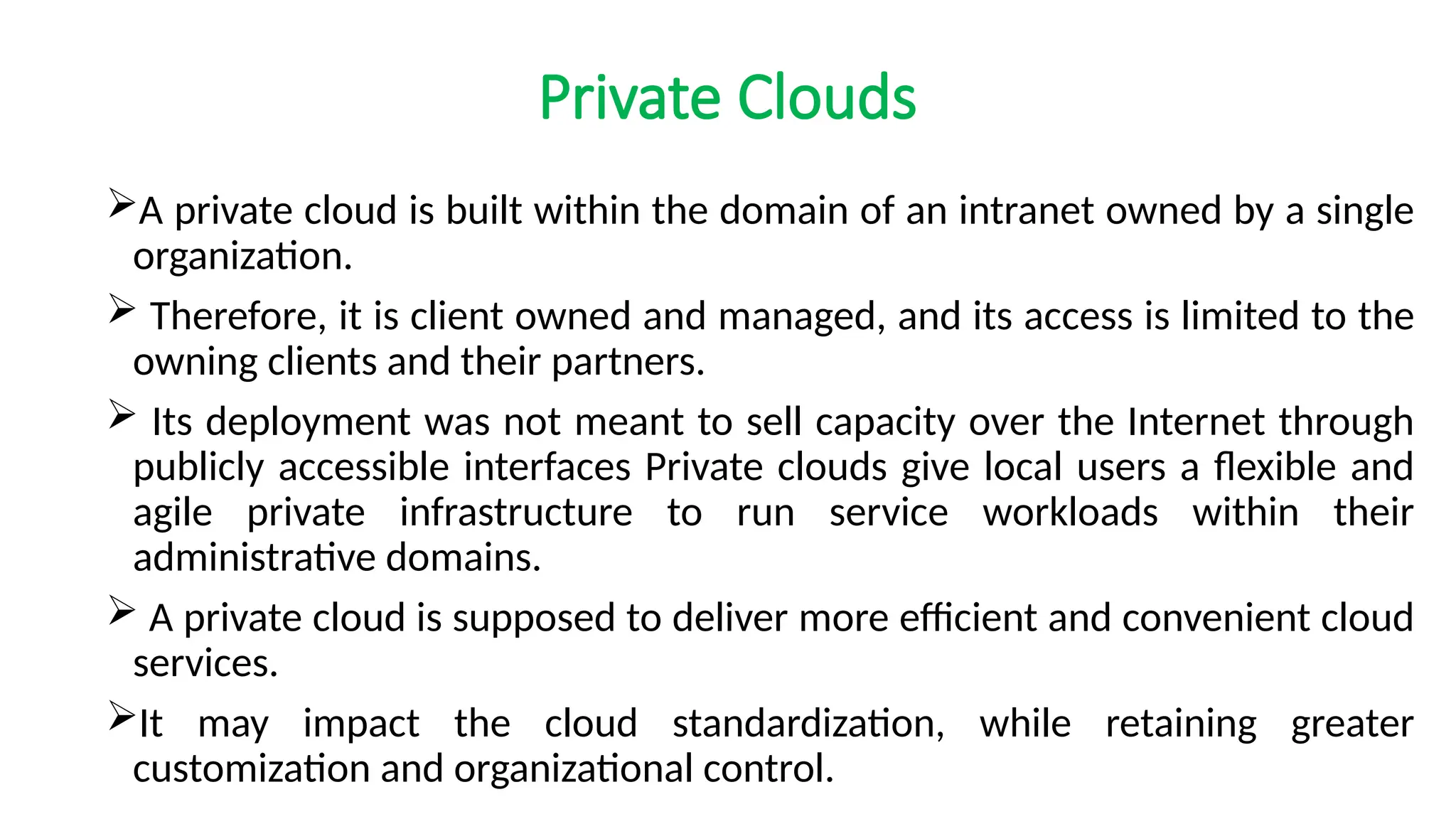 Private Clouds
A private cloud is built within the domain of an intranet owned by a single
organization.
 Therefore, it is client owned and managed, and its access is limited to the
owning clients and their partners.
 Its deployment was not meant to sell capacity over the Internet through
publicly accessible interfaces Private clouds give local users a flexible and
agile private infrastructure to run service workloads within their
administrative domains.
 A private cloud is supposed to deliver more efficient and convenient cloud
services.
It may impact the cloud standardization, while retaining greater
customization and organizational control.
 