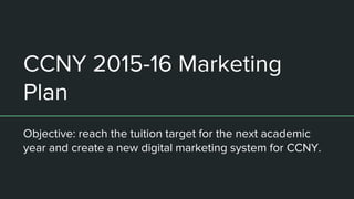 CCNY 2015-16 Marketing
Plan
Objective: reach the tuition target for the next academic
year and create a new digital marketing system for CCNY.
 