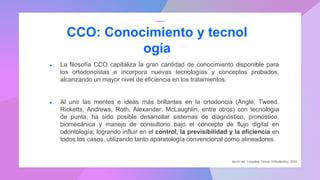 ● La filosofía CCO capitaliza la gran cantidad de conocimiento disponible para
los ortodoncistas e incorpora nuevas tecnologías y conceptos probados,
alcanzando un mayor nivel de eficiencia en los tratamientos.
● Al unir las mentes e ideas más brillantes en la ortodoncia (Angle, Tweed,
Ricketts, Andrews, Roth, Alexander, McLaughlin, entre otros) con tecnología
de punta, ha sido posible desarrollar sistemas de diagnóstico, pronóstico,
biomecánica y manejo de consultorio bajo el concepto de flujo digital en
odontología; logrando influir en el control, la previsibilidad y la eficiencia en
todos los casos, utilizando tanto aparatología convencional como alineadores.
CCO: Conocimiento y tecnol
ogía
Secchi AG. Complete Clinical Orthodontics. 2010
 
