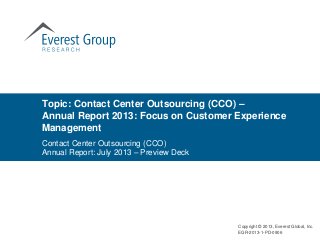 Topic: Contact Center Outsourcing (CCO) –
Annual Report 2013: Focus on Customer Experience
Management
Contact Center Outsourcing (CCO)
Annual Report: July 2013 – Preview Deck
Copyright © 2013, Everest Global, Inc.
EGR-2013-1-PD-0906
 