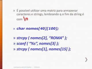 » É possível utilizar uma matriz para armazenar
  caracteres e strings, lembrando q o fim da string é
    com n

» char nomes[40][100];

» strcpy ( nomes*2+, “ROMA” );
» scanf ( “%s”, nomes*3+ );
» strcpy ( nomes[1], nomes[15] );



cscerqueira.com/christopher - - - CCO-013
 
