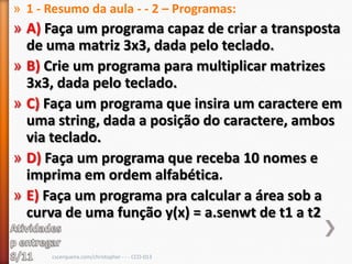 » 1 - Resumo da aula - - 2 – Programas:
» A) Faça um programa capaz de criar a transposta
  de uma matriz 3x3, dada pelo teclado.
» B) Crie um programa para multiplicar matrizes
  3x3, dada pelo teclado.
» C) Faça um programa que insira um caractere em
  uma string, dada a posição do caractere, ambos
  via teclado.
» D) Faça um programa que receba 10 nomes e
  imprima em ordem alfabética.
» E) Faça um programa pra calcular a área sob a
  curva de uma função y(x) = a.senwt de t1 a t2

      cscerqueira.com/christopher - - - CCO-013
 