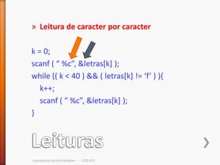 » Leitura de caracter por caracter

k = 0;
scanf ( “ %c”, &letras*k+ );
while (( k < 40 ) && ( letras*k+ != ‘f’ ) ),
   k++;
   scanf ( “ %c”, &letras*k+ );
}




cscerqueira.com/christopher - - - CCO-013
 