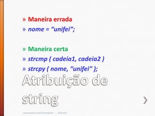 » Maneira errada
» nome = “unifei”;

» Maneira certa
» strcmp ( cadeia1, cadeia2 )
» strcpy ( nome, “unifei” );




cscerqueira.com/christopher - - - CCO-013
 