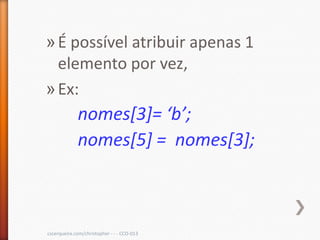 » É possível atribuir apenas 1
  elemento por vez,
» Ex:
             nomes[3]= ‘b’;
             nomes[5] = nomes[3];



cscerqueira.com/christopher - - - CCO-013
 
