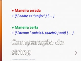 » Maneira errada
» if ( nome == “unifei” ) , ... -


» Maneira certa
» if (strcmp ( cadeia1, cadeia2 ) ==0) { ... }




cscerqueira.com/christopher - - - CCO-013
 
