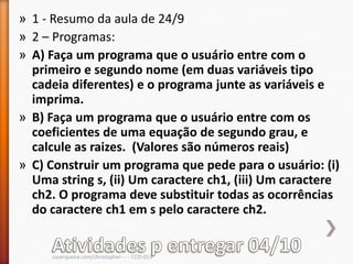 » 1 - Resumo da aula de 24/9
» 2 – Programas:
» A) Faça um programa que o usuário entre com o
  primeiro e segundo nome (em duas variáveis tipo
  cadeia diferentes) e o programa junte as variáveis e
  imprima.
» B) Faça um programa que o usuário entre com os
  coeficientes de uma equação de segundo grau, e
  calcule as raizes. (Valores são números reais)
» C) Construir um programa que pede para o usuário: (i)
  Uma string s, (ii) Um caractere ch1, (iii) Um caractere
  ch2. O programa deve substituir todas as ocorrências
  do caractere ch1 em s pelo caractere ch2.


     cscerqueira.com/christopher - - - CCO-013
 