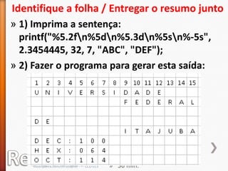 Identifique a folha / Entregar o resumo junto
» 1) Imprima a sentença:
  printf("%5.2fn%5dn%5.3dn%5sn%-5s",
  2.3454445, 32, 7, "ABC", "DEF");
» 2) Fazer o programa para gerar esta saída:




                                                 » Individual.
                                                 » Pode ser com lápis.
     cscerqueira.com/christopher - - - CCO-013   » 30 min.
 