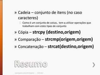 » Cadeia – conjunto de itens (no caso
  caracteres)
      ˃ Como é um conjunto de coisas, tem q utilizar operações que
        trabalham com estes tipos de conjunto

» Cópia – strcpy (destino,origem)
» Comparação – strcmp(origem,origem)
» Concatenação – strcat(destino,origem)




cscerqueira.com/christopher - - - CCO-013
 