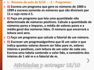 » 1 - Resumo da aula de 9/10 - - 2 – Programas:
» A) Escreva um programa que gere os números de 1000 a
  1999 e escreva somente os números que são divisíveis por
  11 e cujo resto é 5.
» B) Faça um programa que leia uma quantidade não
  determinada de números positivos. Calcule a quantidade de
  números pares e ímpares, a média de valores pares e a
  média geral dos números lidos. O número que encerrará a
  leitura será zero.
» C) Faça um programa que calcule o fatorial de um número.
» D) Escrever um progrmaalgoritmo que lê um valor n que
  indica quantos valores devem ser lidos para m, valores
  inteiros e positivos, com leitura de um valor de cada vez.
  Escreva uma tabela contendo o valor lido, o somatório dos
  inteiros de 1 até m e o fatorial de m.


       cscerqueira.com/christopher - - - CCO-013
 