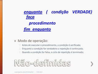 enquanto ( condição VERDADE)
               faça
                 procedimento
             fim_enquanto

» Modo de operação:
      ˃ Antes de executar o procedimento, a condição é verificada;
      ˃ Enquanto a condição for verdadeira a repetição é continuada;
      ˃ Quando a condição for falsa, o ciclo de repetição é terminado;




cscerqueira.com/christopher - - - CCO-013
 