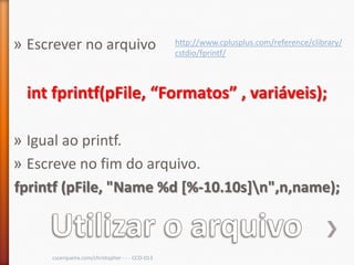 » Escrever no arquivo                            http://www.cplusplus.com/reference/clibrary/
                                                 cstdio/fprintf/



 int fprintf(pFile, “Formatos” , variáveis);

» Igual ao printf.
» Escreve no fim do arquivo.
fprintf (pFile, "Name %d [%-10.10s]n",n,name);



     cscerqueira.com/christopher - - - CCO-013
 