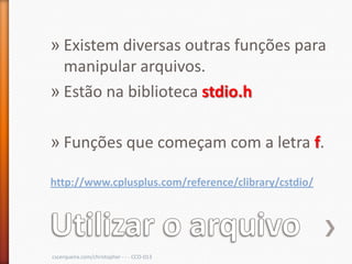 » Existem diversas outras funções para
  manipular arquivos.
» Estão na biblioteca stdio.h

» Funções que começam com a letra f.

http://www.cplusplus.com/reference/clibrary/cstdio/




cscerqueira.com/christopher - - - CCO-013
 