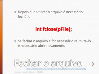 » Depois que utilizar o arquivo é necessário
  fechá-lo.


                              int fclose(pFile);

» Se fechar o arquivo e for necessário reutilizá-lo
  é necessário abrir novamente.




                http://www.cplusplus.com/reference/clibrary/cstdio/fclose/
cscerqueira.com/christopher - - - CCO-013
 