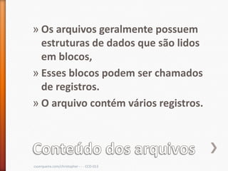 » Os arquivos geralmente possuem
  estruturas de dados que são lidos
  em blocos,
» Esses blocos podem ser chamados
  de registros.
» O arquivo contém vários registros.




cscerqueira.com/christopher - - - CCO-013
 