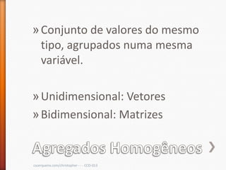 » Conjunto de valores do mesmo
  tipo, agrupados numa mesma
  variável.

» Unidimensional: Vetores
» Bidimensional: Matrizes


cscerqueira.com/christopher - - - CCO-013
 