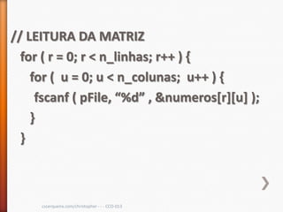 // LEITURA DA MATRIZ
  for ( r = 0; r < n_linhas; r++ ) {
    for ( u = 0; u < n_colunas; u++ ) {
     fscanf ( pFile, “%d” , &numeros[r][u] );
    }
  }



     cscerqueira.com/christopher - - - CCO-013
 