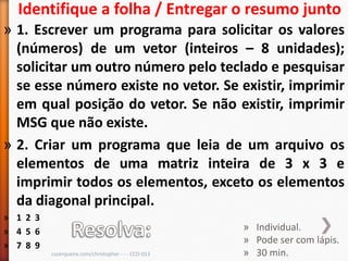 Identifique a folha / Entregar o resumo junto
» 1. Escrever um programa para solicitar os valores
  (números) de um vetor (inteiros – 8 unidades);
  solicitar um outro número pelo teclado e pesquisar
  se esse número existe no vetor. Se existir, imprimir
  em qual posição do vetor. Se não existir, imprimir
  MSG que não existe.
» 2. Criar um programa que leia de um arquivo os
  elementos de uma matriz inteira de 3 x 3 e
  imprimir todos os elementos, exceto os elementos
  da diagonal principal.
» 1 2 3
» 4 5 6                                               » Individual.
                                                      » Pode ser com lápis.
» 7 8 9
          cscerqueira.com/christopher - - - CCO-013   » 30 min.
 