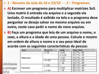 » 1 - Resumo da aula de 16 e 23/10 - - 2 – Programas:
» A) Escrever um programa para multiplicar matrizes 3x3.
  Uma matriz é entrada via arquivo e a segunda via
  teclado. O resultado é exibido na tela e o programa deve
  perguntar se deseja salvar no mesmo arquivo ou em
  outro, neste caso pedir o nome do novo arquivo.
» B) Faça um programa que leia de um arquivo o nome, o
  sexo, a altura e a idade de uma pessoa. Calcule e mostre
  em ordem de altura o nome e o seu peso ideal de
  acordo com as seguintes características da pessoa:




      cscerqueira.com/christopher - - - CCO-013
 