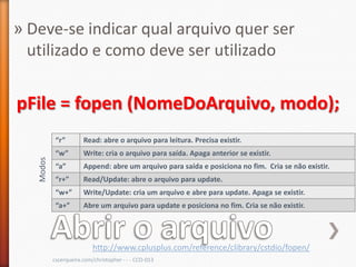 » Deve-se indicar qual arquivo quer ser
  utilizado e como deve ser utilizado


pFile = fopen (NomeDoArquivo, modo);
            “r”        Read: abre o arquivo para leitura. Precisa existir.
            “w”        Write: cria o arquivo para saída. Apaga anterior se existir.
   Modos




            “a”        Append: abre um arquivo para saída e posiciona no fim. Cria se não existir.
            “r+”       Read/Update: abre o arquivo para update.
            “w+”       Write/Update: cria um arquivo e abre para update. Apaga se existir.
            “a+”       Abre um arquivo para update e posiciona no fim. Cria se não existir.




                           http://www.cplusplus.com/reference/clibrary/cstdio/fopen/
           cscerqueira.com/christopher - - - CCO-013
 