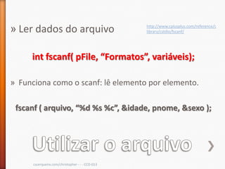 » Ler dados do arquivo                            http://www.cplusplus.com/reference/c
                                                  library/cstdio/fscanf/




     int fscanf( pFile, “Formatos”, variáveis);

» Funciona como o scanf: lê elemento por elemento.

 fscanf ( arquivo, “%d %s %c”, &idade, pnome, &sexo );




      cscerqueira.com/christopher - - - CCO-013
 