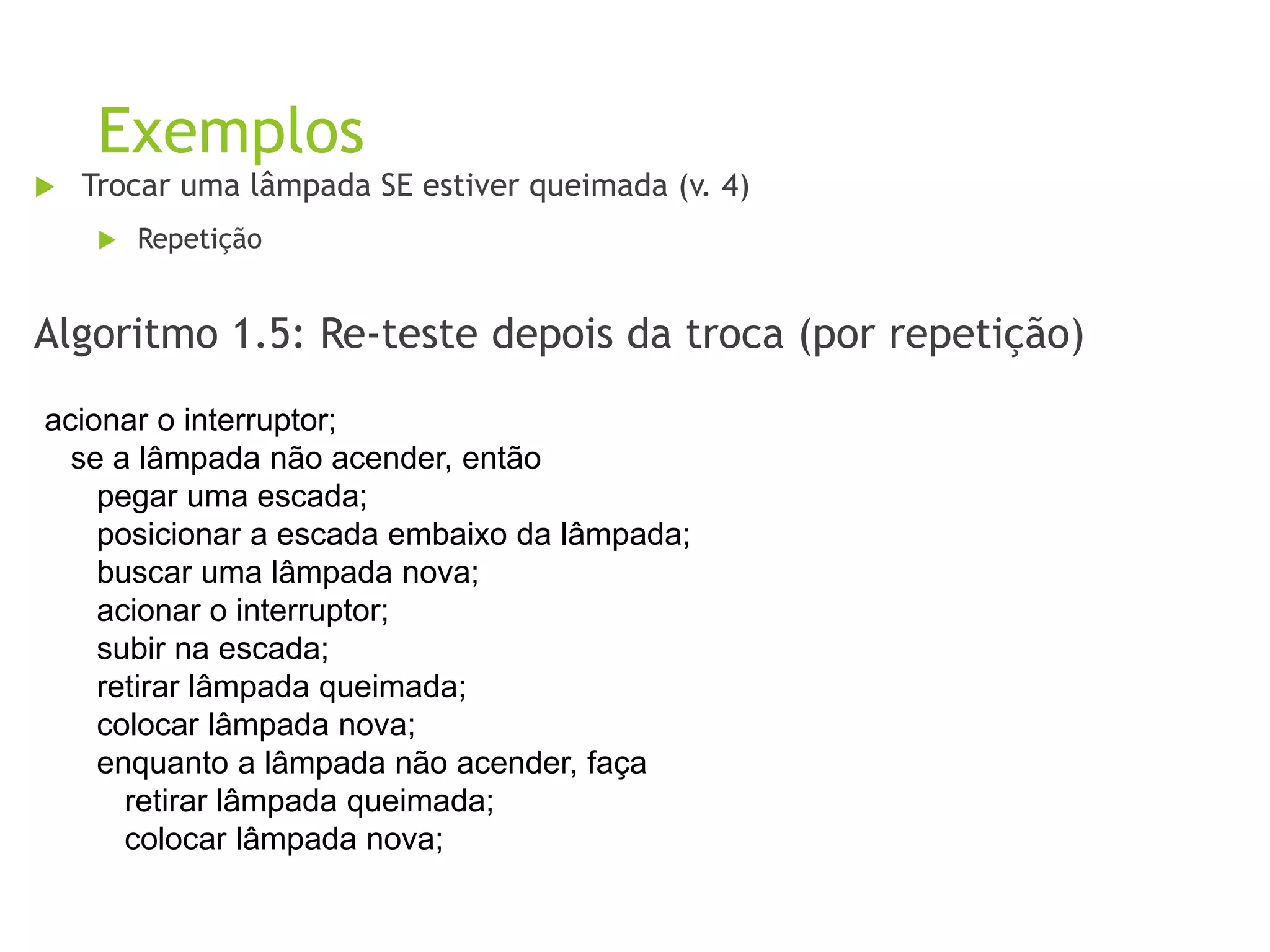 Exemplos
 Trocar uma lâmpada SE estiver queimada (v. 4)
 Repetição
Algoritmo 1.5: Re-teste depois da troca (por repetição)
acionar o interruptor;
se a lâmpada não acender, então
pegar uma escada;
posicionar a escada embaixo da lâmpada;
buscar uma lâmpada nova;
acionar o interruptor;
subir na escada;
retirar lâmpada queimada;
colocar lâmpada nova;
enquanto a lâmpada não acender, faça
retirar lâmpada queimada;
colocar lâmpada nova;
 