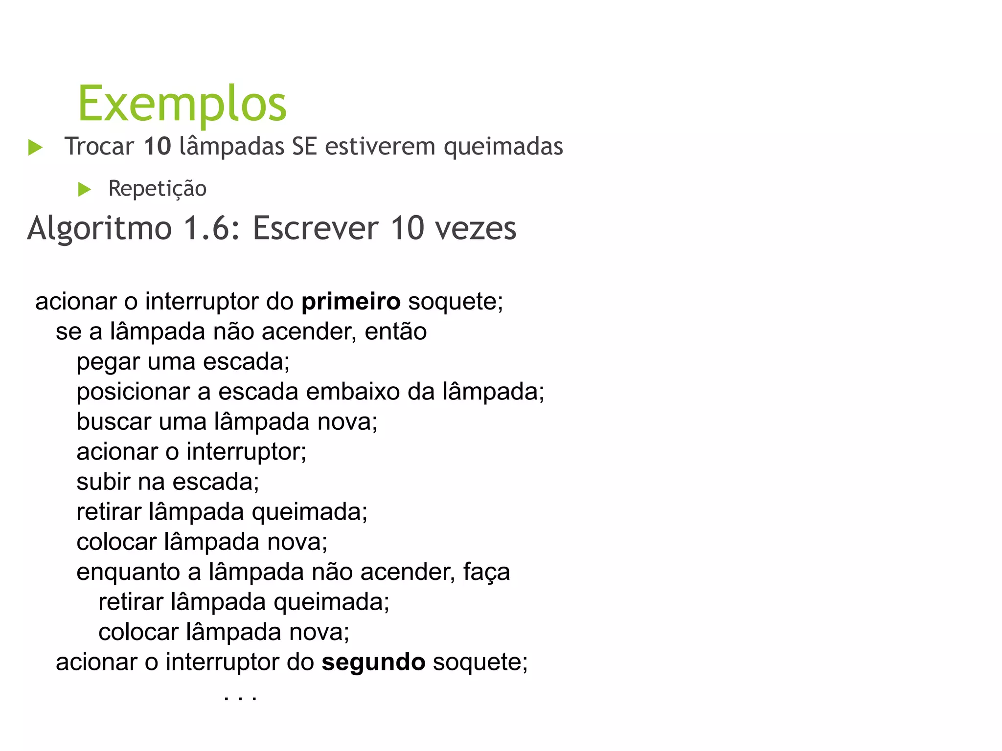 Exemplos
 Trocar 10 lâmpadas SE estiverem queimadas
 Repetição
Algoritmo 1.6: Escrever 10 vezes
acionar o interruptor do primeiro soquete;
se a lâmpada não acender, então
pegar uma escada;
posicionar a escada embaixo da lâmpada;
buscar uma lâmpada nova;
acionar o interruptor;
subir na escada;
retirar lâmpada queimada;
colocar lâmpada nova;
enquanto a lâmpada não acender, faça
retirar lâmpada queimada;
colocar lâmpada nova;
acionar o interruptor do segundo soquete;
. . .
 