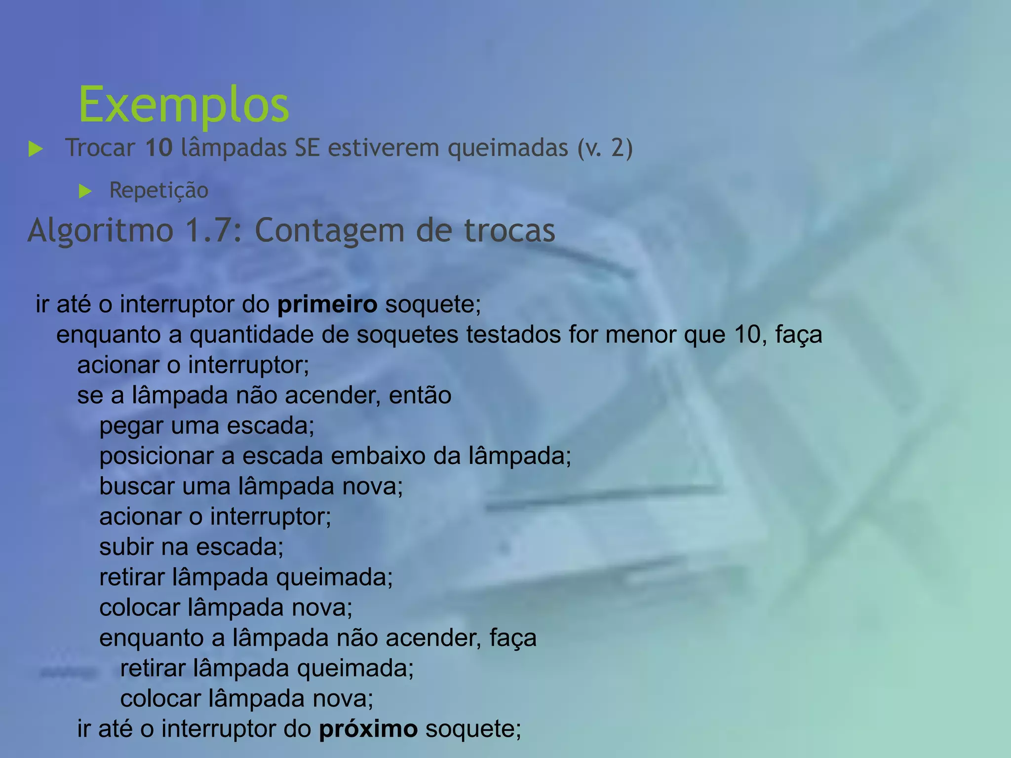 Exemplos
 Trocar 10 lâmpadas SE estiverem queimadas (v. 2)
 Repetição
Algoritmo 1.7: Contagem de trocas
ir até o interruptor do primeiro soquete;
enquanto a quantidade de soquetes testados for menor que 10, faça
acionar o interruptor;
se a lâmpada não acender, então
pegar uma escada;
posicionar a escada embaixo da lâmpada;
buscar uma lâmpada nova;
acionar o interruptor;
subir na escada;
retirar lâmpada queimada;
colocar lâmpada nova;
enquanto a lâmpada não acender, faça
retirar lâmpada queimada;
colocar lâmpada nova;
ir até o interruptor do próximo soquete;
 