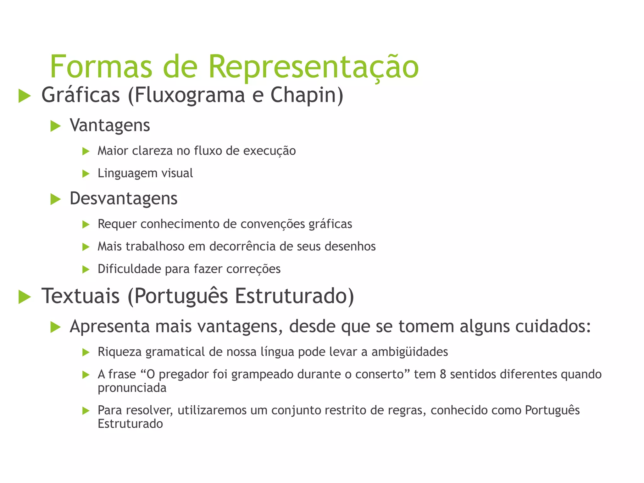 Formas de Representação
 Gráficas (Fluxograma e Chapin)
 Vantagens
 Maior clareza no fluxo de execução
 Linguagem visual
 Desvantagens
 Requer conhecimento de convenções gráficas
 Mais trabalhoso em decorrência de seus desenhos
 Dificuldade para fazer correções
 Textuais (Português Estruturado)
 Apresenta mais vantagens, desde que se tomem alguns cuidados:
 Riqueza gramatical de nossa língua pode levar a ambigüidades
 A frase “O pregador foi grampeado durante o conserto” tem 8 sentidos diferentes quando
pronunciada
 Para resolver, utilizaremos um conjunto restrito de regras, conhecido como Português
Estruturado
 