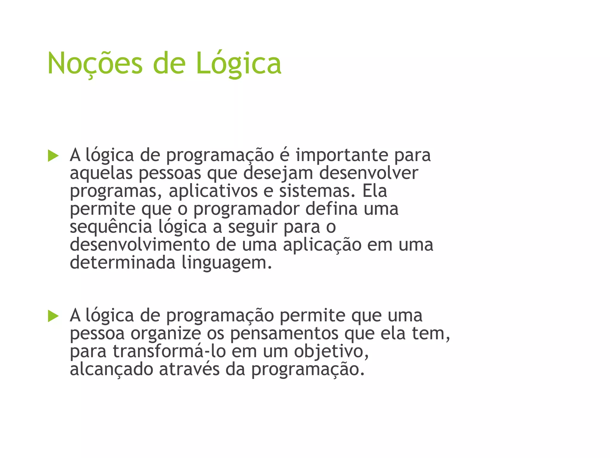 Noções de Lógica
 A lógica de programação é importante para
aquelas pessoas que desejam desenvolver
programas, aplicativos e sistemas. Ela
permite que o programador defina uma
sequência lógica a seguir para o
desenvolvimento de uma aplicação em uma
determinada linguagem.
 A lógica de programação permite que uma
pessoa organize os pensamentos que ela tem,
para transformá-lo em um objetivo,
alcançado através da programação.
 
