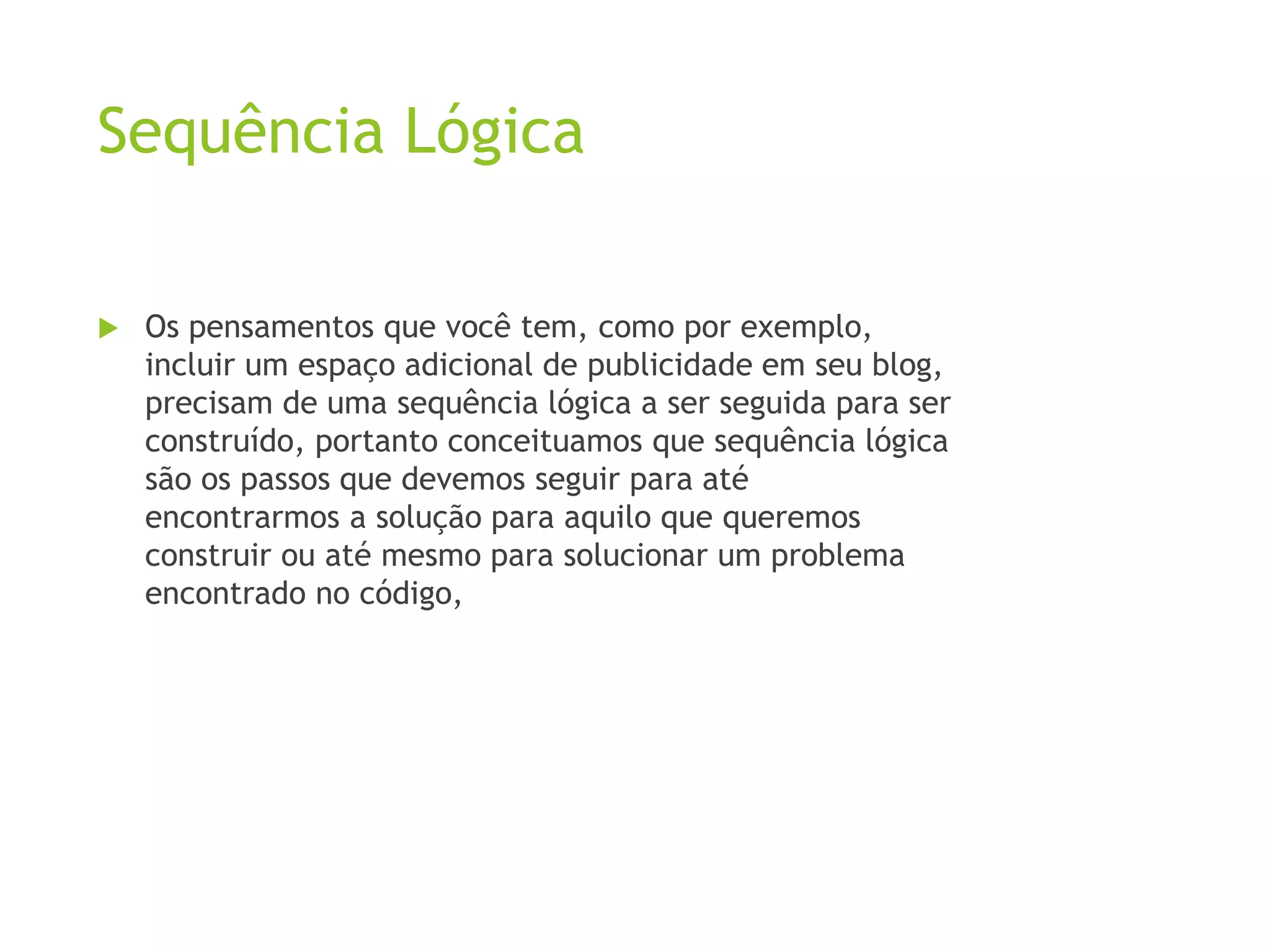 Sequência Lógica
 Os pensamentos que você tem, como por exemplo,
incluir um espaço adicional de publicidade em seu blog,
precisam de uma sequência lógica a ser seguida para ser
construído, portanto conceituamos que sequência lógica
são os passos que devemos seguir para até
encontrarmos a solução para aquilo que queremos
construir ou até mesmo para solucionar um problema
encontrado no código,
 