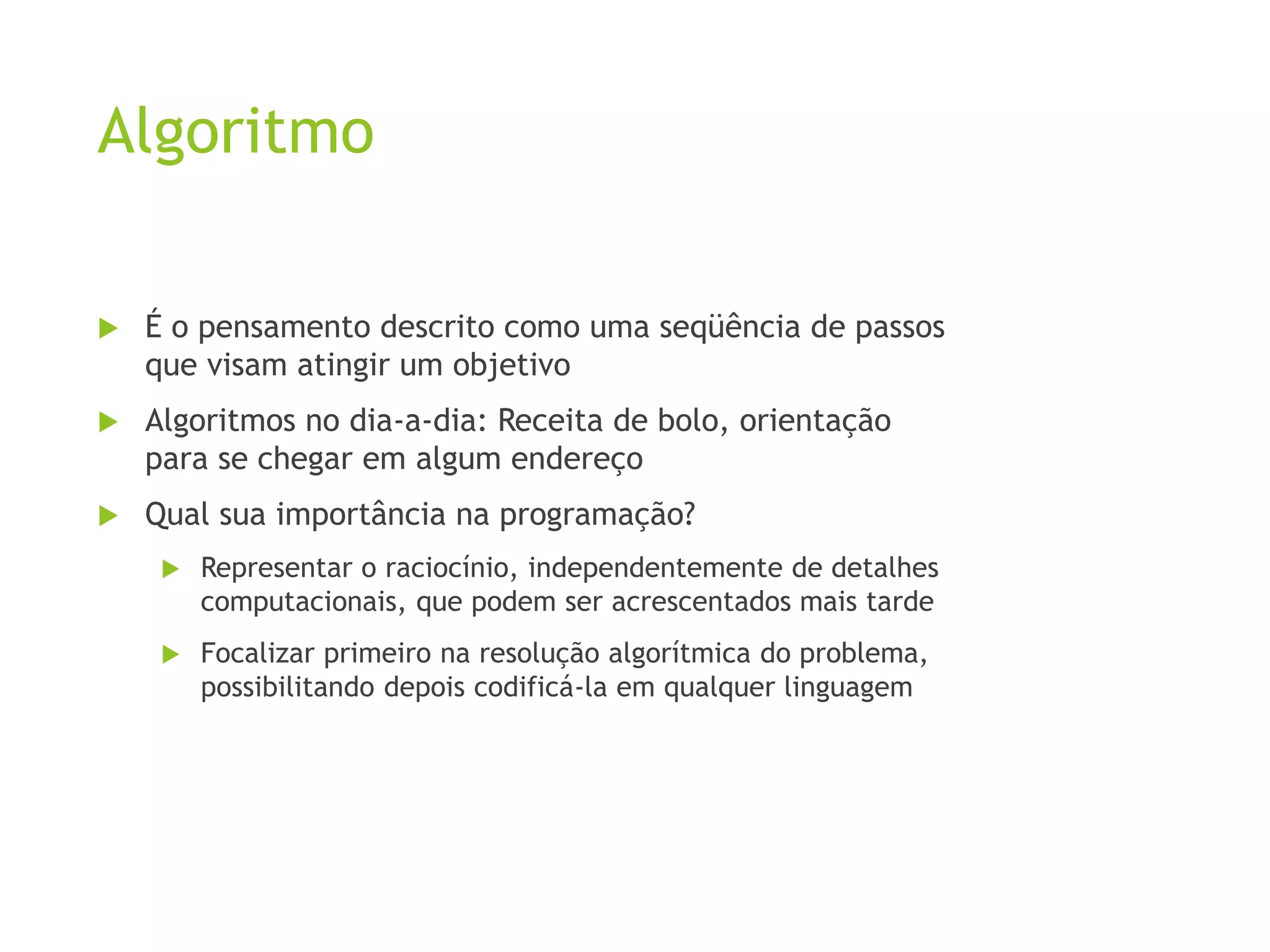 Algoritmo
 É o pensamento descrito como uma seqüência de passos
que visam atingir um objetivo
 Algoritmos no dia-a-dia: Receita de bolo, orientação
para se chegar em algum endereço
 Qual sua importância na programação?
 Representar o raciocínio, independentemente de detalhes
computacionais, que podem ser acrescentados mais tarde
 Focalizar primeiro na resolução algorítmica do problema,
possibilitando depois codificá-la em qualquer linguagem
 