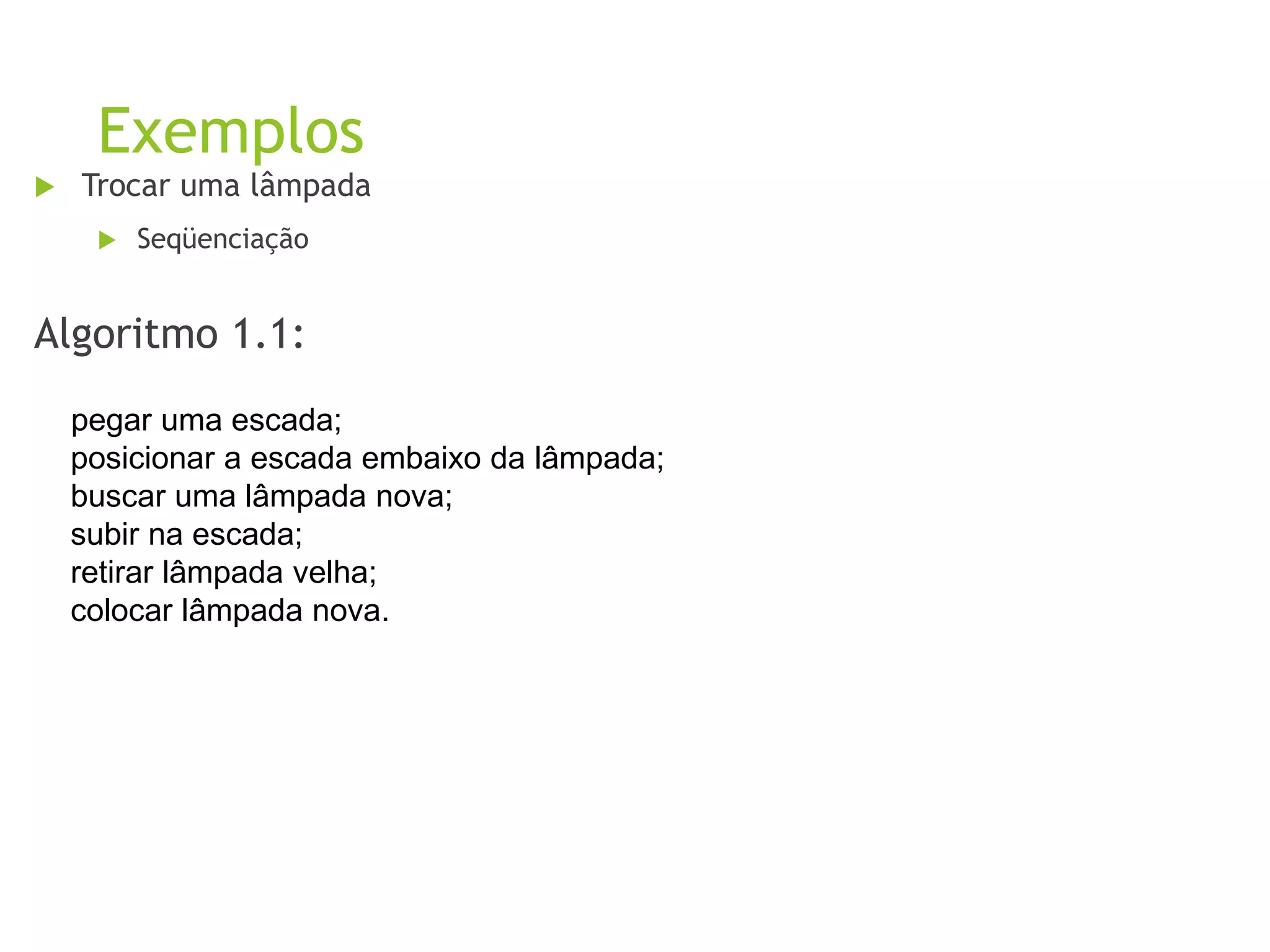 Exemplos
 Trocar uma lâmpada
 Seqüenciação
Algoritmo 1.1:
pegar uma escada;
posicionar a escada embaixo da lâmpada;
buscar uma lâmpada nova;
subir na escada;
retirar lâmpada velha;
colocar lâmpada nova.
 