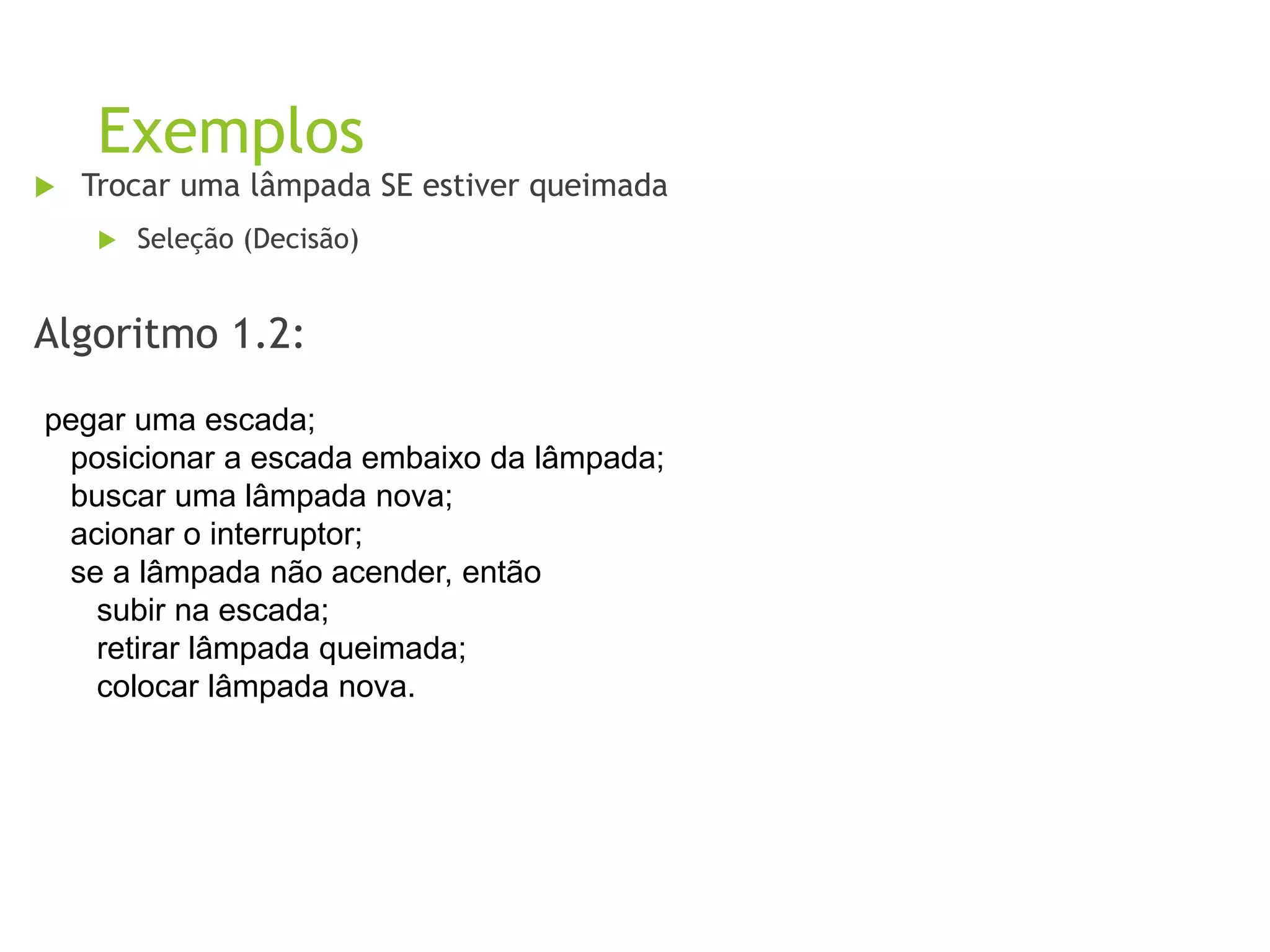 Exemplos
 Trocar uma lâmpada SE estiver queimada
 Seleção (Decisão)
Algoritmo 1.2:
pegar uma escada;
posicionar a escada embaixo da lâmpada;
buscar uma lâmpada nova;
acionar o interruptor;
se a lâmpada não acender, então
subir na escada;
retirar lâmpada queimada;
colocar lâmpada nova.
 