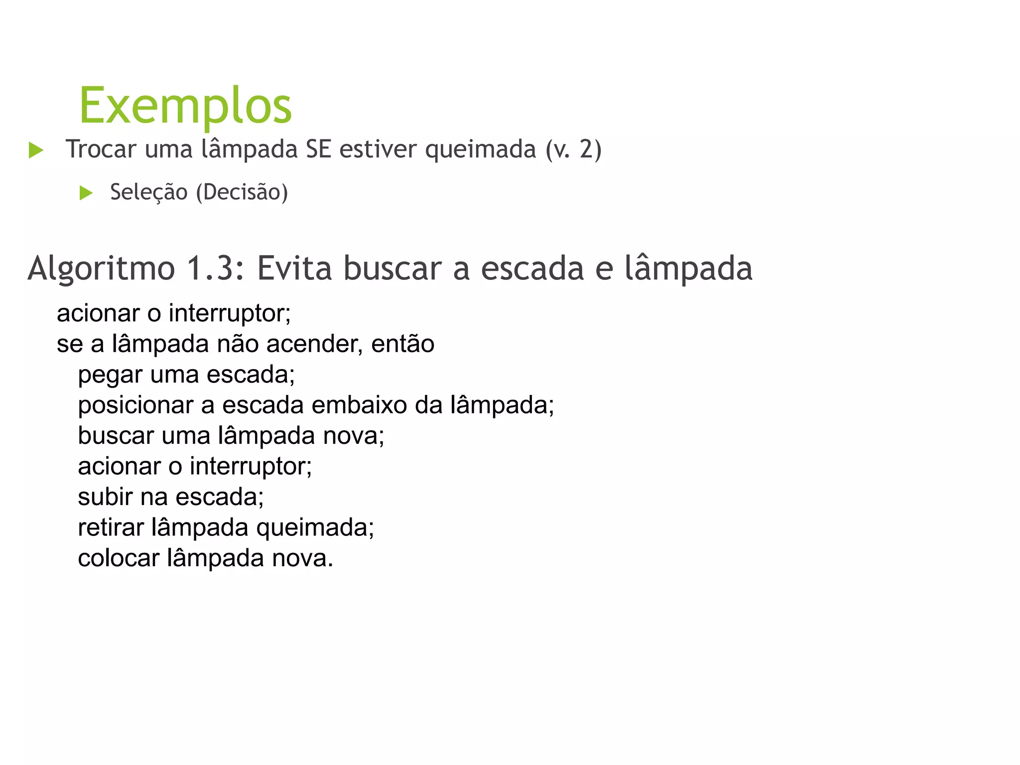 Exemplos
 Trocar uma lâmpada SE estiver queimada (v. 2)
 Seleção (Decisão)
Algoritmo 1.3: Evita buscar a escada e lâmpada
acionar o interruptor;
se a lâmpada não acender, então
pegar uma escada;
posicionar a escada embaixo da lâmpada;
buscar uma lâmpada nova;
acionar o interruptor;
subir na escada;
retirar lâmpada queimada;
colocar lâmpada nova.
 