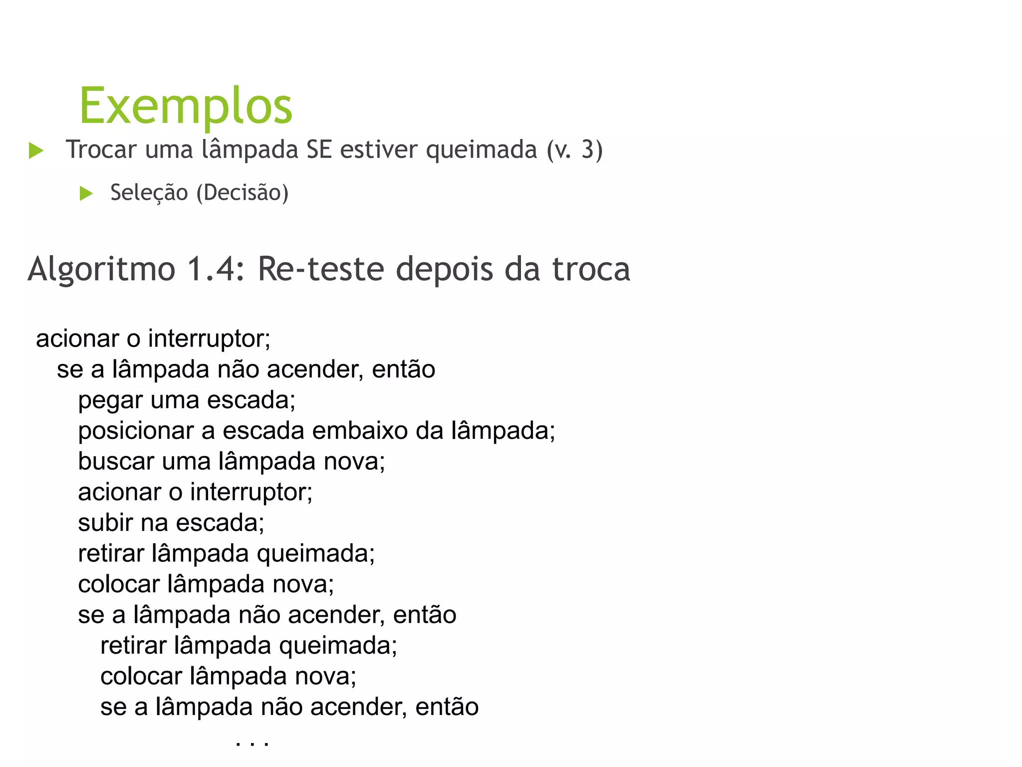 Exemplos
 Trocar uma lâmpada SE estiver queimada (v. 3)
 Seleção (Decisão)
Algoritmo 1.4: Re-teste depois da troca
acionar o interruptor;
se a lâmpada não acender, então
pegar uma escada;
posicionar a escada embaixo da lâmpada;
buscar uma lâmpada nova;
acionar o interruptor;
subir na escada;
retirar lâmpada queimada;
colocar lâmpada nova;
se a lâmpada não acender, então
retirar lâmpada queimada;
colocar lâmpada nova;
se a lâmpada não acender, então
. . .
 