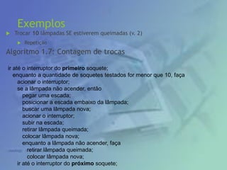 Exemplos
 Trocar 10 lâmpadas SE estiverem queimadas (v. 2)
 Repetição
Algoritmo 1.7: Contagem de trocas
ir até o interruptor do primeiro soquete;
enquanto a quantidade de soquetes testados for menor que 10, faça
acionar o interruptor;
se a lâmpada não acender, então
pegar uma escada;
posicionar a escada embaixo da lâmpada;
buscar uma lâmpada nova;
acionar o interruptor;
subir na escada;
retirar lâmpada queimada;
colocar lâmpada nova;
enquanto a lâmpada não acender, faça
retirar lâmpada queimada;
colocar lâmpada nova;
ir até o interruptor do próximo soquete;
 