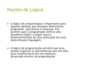 Noções de Lógica
 A lógica de programação é importante para
aquelas pessoas que desejam desenvolver
programas, aplicativos e sistemas. Ela
permite que o programador defina uma
sequência lógica a seguir para o
desenvolvimento de uma aplicação em uma
determinada linguagem.
 A lógica de programação permite que uma
pessoa organize os pensamentos que ela tem,
para transformá-lo em um objetivo,
alcançado através da programação.
 