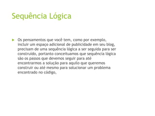 Sequência Lógica
 Os pensamentos que você tem, como por exemplo,
incluir um espaço adicional de publicidade em seu blog,
precisam de uma sequência lógica a ser seguida para ser
construído, portanto conceituamos que sequência lógica
são os passos que devemos seguir para até
encontrarmos a solução para aquilo que queremos
construir ou até mesmo para solucionar um problema
encontrado no código,
 